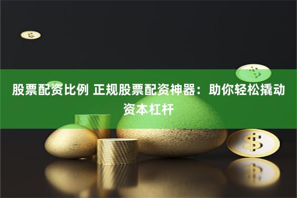 股票配资比例 正规股票配资神器：助你轻松撬动资本杠杆